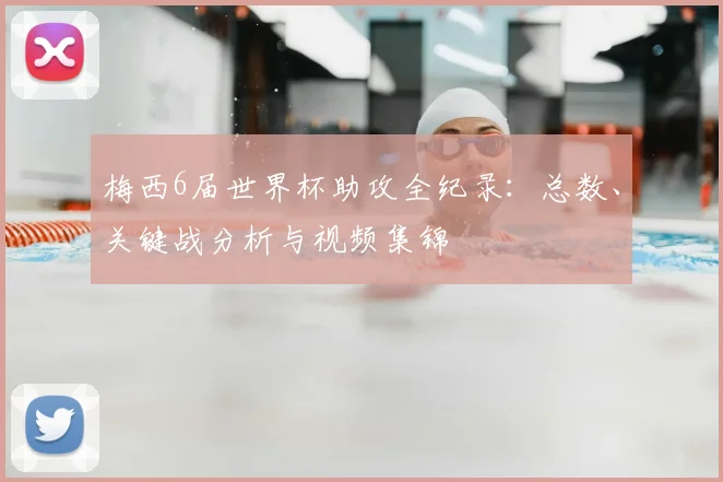 梅西6届世界杯助攻全纪录：总数、关键战分析与视频集锦