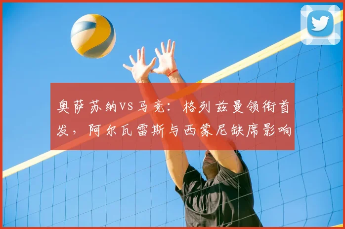 奥萨苏纳vs马竞：格列兹曼领衔首发，阿尔瓦雷斯与西蒙尼缺席影响分析