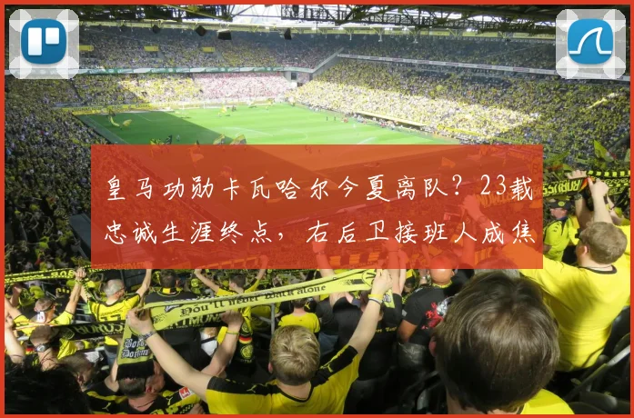皇马功勋卡瓦哈尔今夏离队？23载忠诚生涯终点，右后卫接班人成焦点
