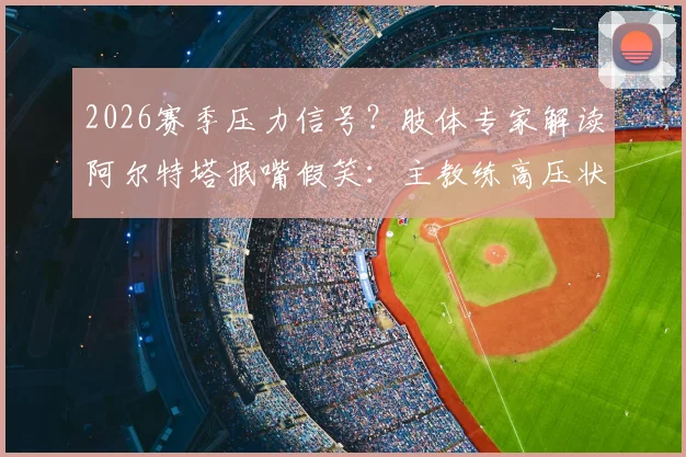 2026赛季压力信号？肢体专家解读阿尔特塔抿嘴假笑：主教练高压状态的场边证据