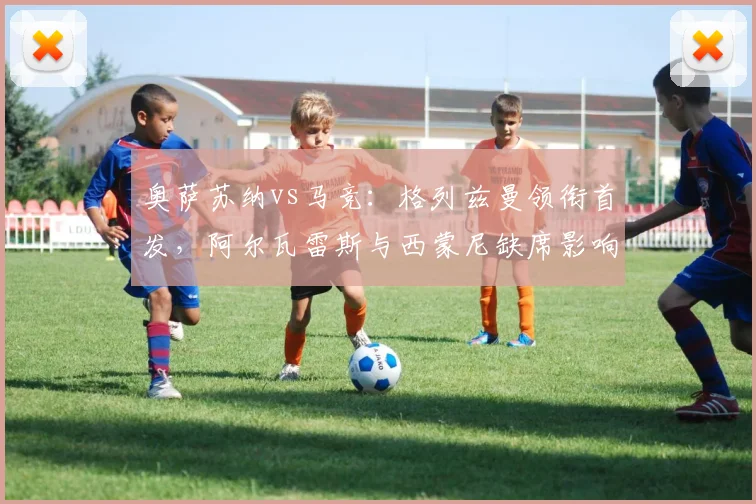 奥萨苏纳vs马竞:格列兹曼领衔首发,阿尔瓦雷斯与西蒙尼缺席影响分析