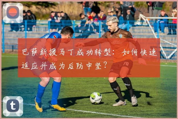 巴萨新援马丁成功转型：如何快速适应并成为后防中坚？