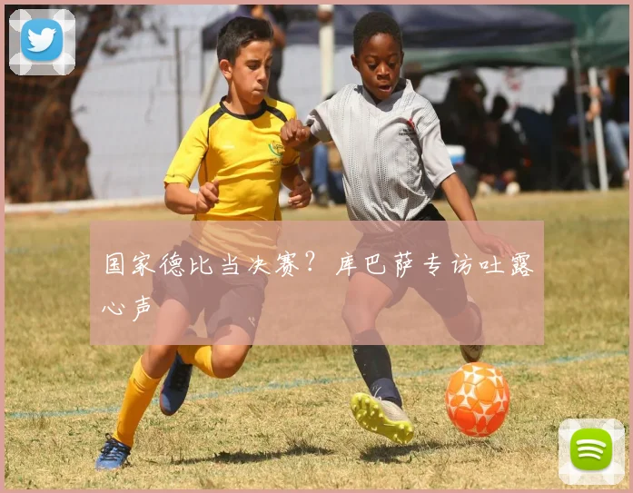 国家德比当决赛?库巴萨专访吐露心声