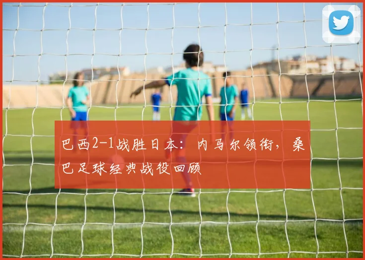 巴西2-1战胜日本:内马尔领衔,桑巴足球经典战役回顾