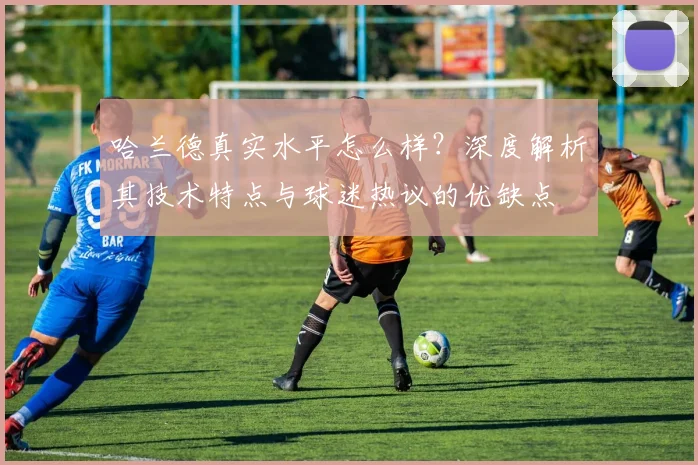 哈兰德真实水平怎么样？深度解析其技术特点与球迷热议的优缺点