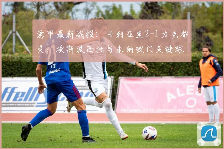 意甲最新战报:卡利亚里2-1力克都灵,埃斯波西托与米纳破门关键球视频解析