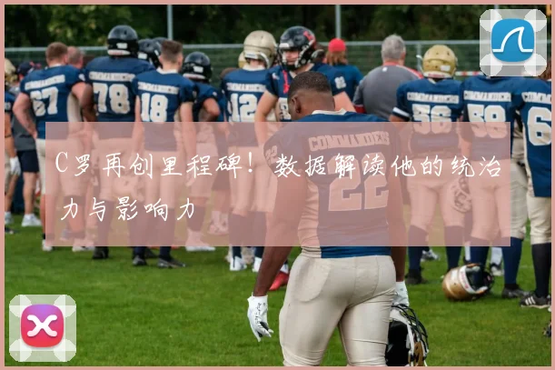 C罗再创里程碑!数据解读他的统治力与影响力