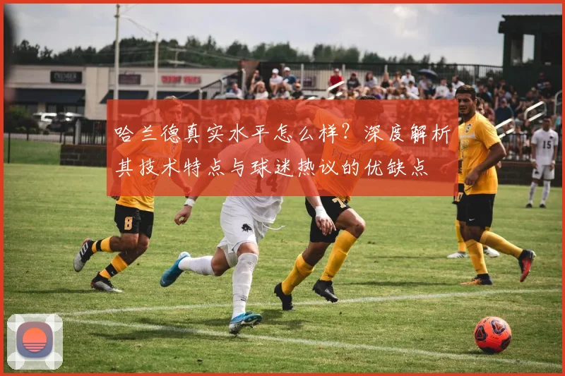 哈兰德真实水平怎么样？深度解析其技术特点与球迷热议的优缺点