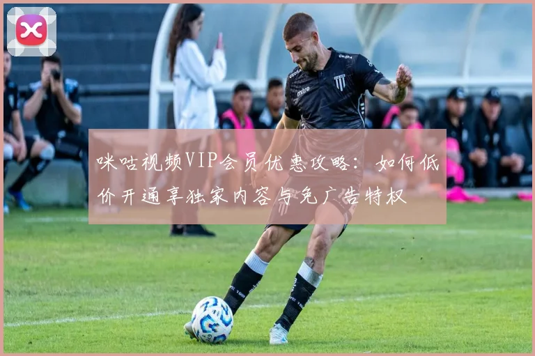 咪咕视频VIP会员优惠攻略:如何低价开通享独家内容与免广告特权
