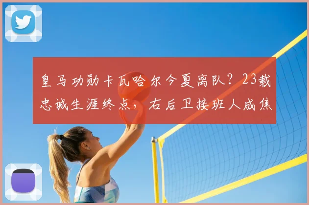 皇马功勋卡瓦哈尔今夏离队?23载忠诚生涯终点,右后卫接班人成焦点
