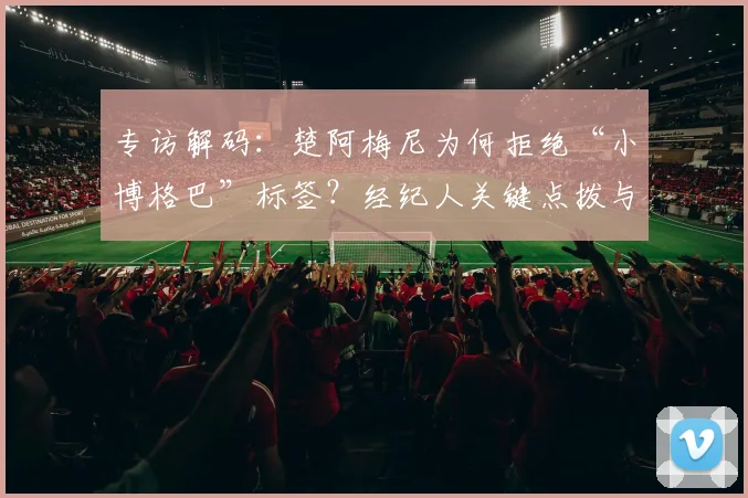 专访解码:楚阿梅尼为何拒绝“小博格巴”标签?经纪人关键点拨与未来之路